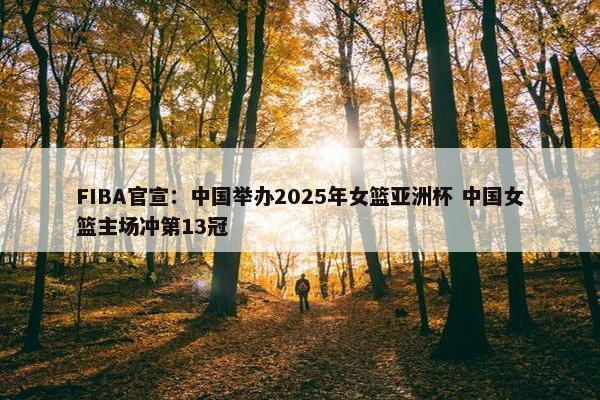 FIBA官宣：中国举办2025年女篮亚洲杯 中国女篮主场冲第13冠