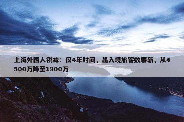 上海外国人锐减：仅4年时间，出入境旅客数腰斩，从4500万降至1900万