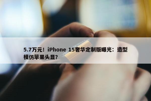 5.7万元！iPhone 15奢华定制版曝光：造型模仿苹果头显？