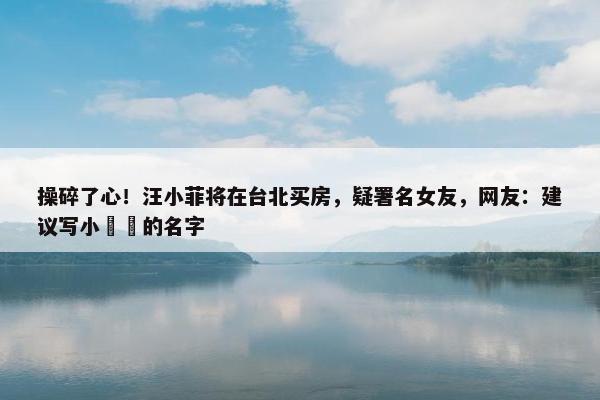 操碎了心！汪小菲将在台北买房，疑署名女友，网友：建议写小玥玥的名字