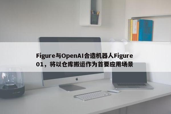 Figure与OpenAI合造机器人Figure 01，将以仓库搬运作为首要应用场景