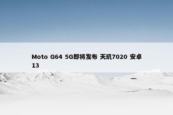 Moto G64 5G即将发布 天玑7020 安卓13