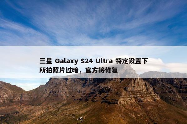 三星 Galaxy S24 Ultra 特定设置下所拍照片过暗，官方将修复