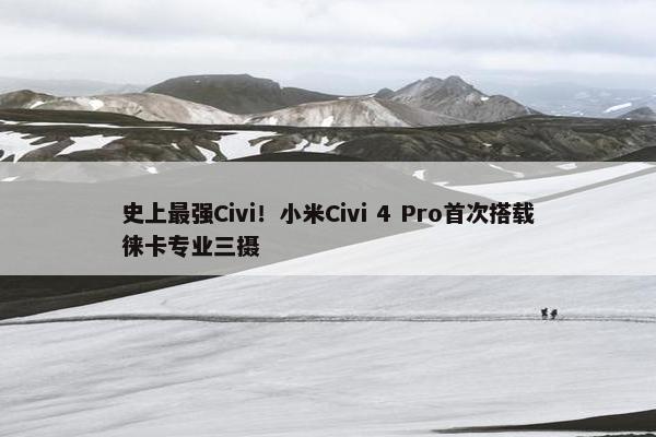 史上最强Civi！小米Civi 4 Pro首次搭载徕卡专业三摄