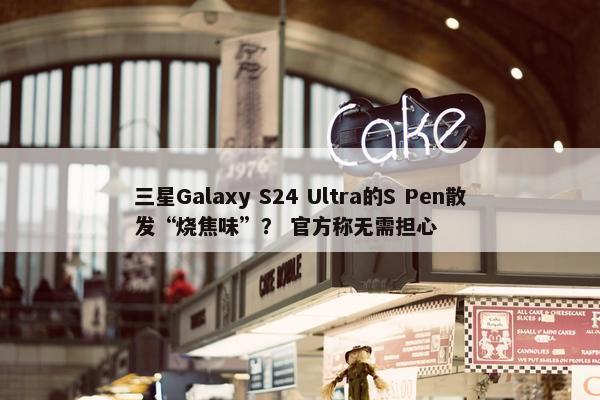 三星Galaxy S24 Ultra的S Pen散发“烧焦味”？ 官方称无需担心