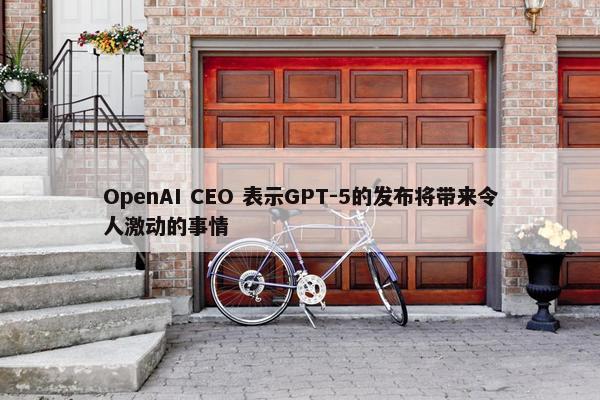 OpenAI CEO 表示GPT-5的发布将带来令人激动的事情