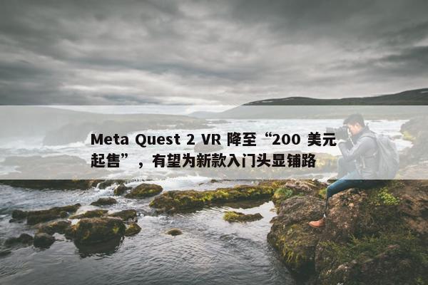 Meta Quest 2 VR 降至“200 美元起售”，有望为新款入门头显铺路