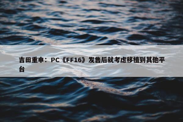 吉田重申：PC《FF16》发售后就考虑移植到其他平台