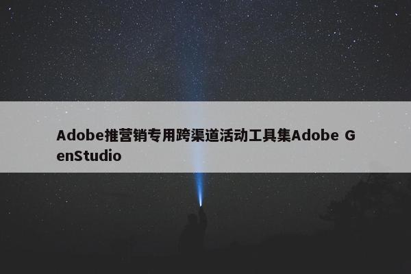 Adobe推营销专用跨渠道活动工具集Adobe GenStudio