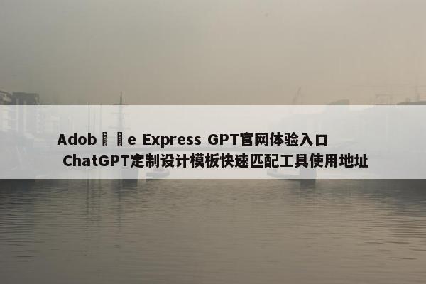 Adob​​e Express GPT官网体验入口 ChatGPT定制设计模板快速匹配工具使用地址