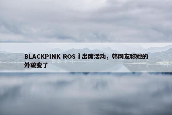 BLACKPINK ROSÉ出席活动，韩网友称她的外貌变了