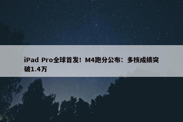 iPad Pro全球首发！M4跑分公布：多核成绩突破1.4万